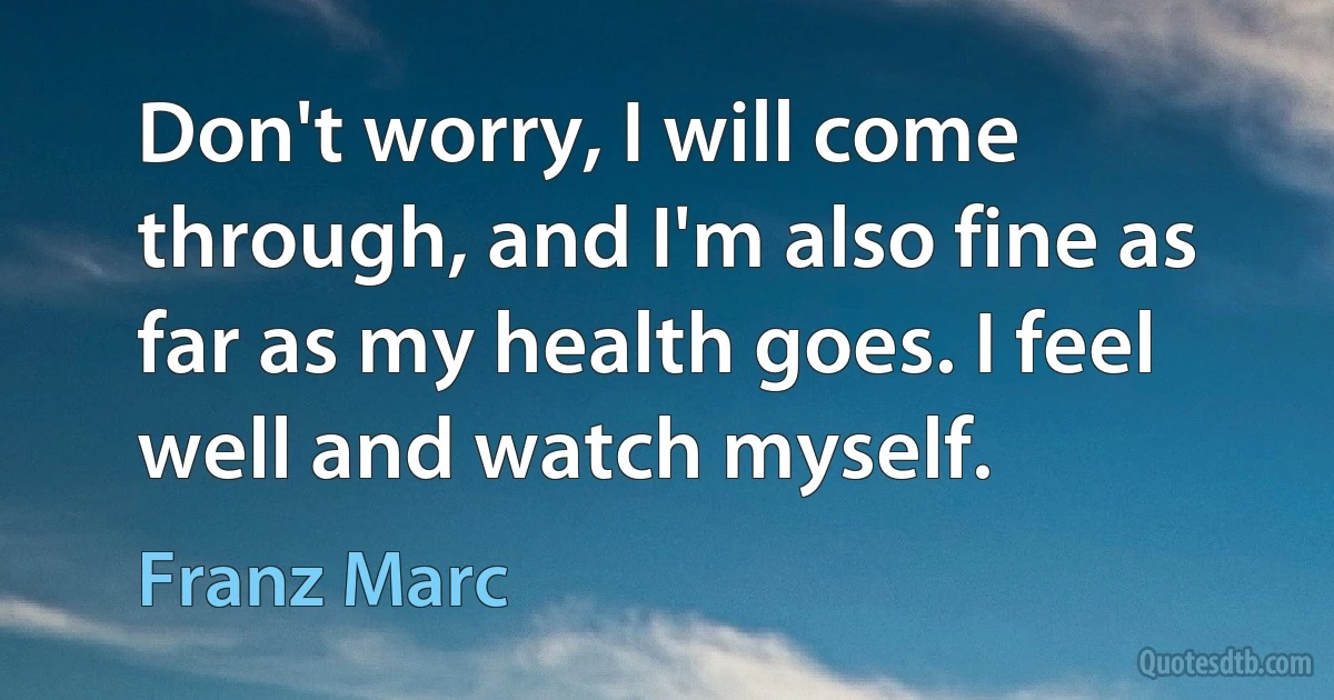 Don't worry, I will come through, and I'm also fine as far as my health goes. I feel well and watch myself. (Franz Marc)