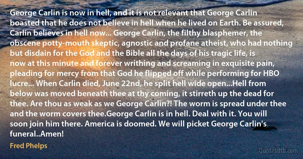 George Carlin is now in hell, and it is not relevant that George Carlin boasted that he does not believe in hell when he lived on Earth. Be assured, Carlin believes in hell now... George Carlin, the filthy blasphemer, the obscene potty-mouth skeptic, agnostic and profane atheist, who had nothing but disdain for the God and the Bible all the days of his tragic life, is now at this minute and forever writhing and screaming in exquisite pain, pleading for mercy from that God he flipped off while performing for HBO lucre... When Carlin died, June 22nd, he split hell wide open...Hell from below was moved beneath thee at thy coming, it stirreth up the dead for thee. Are thou as weak as we George Carlin?! The worm is spread under thee and the worm covers thee.George Carlin is in hell. Deal with it. You will soon join him there. America is doomed. We will picket George Carlin's funeral..Amen! (Fred Phelps)