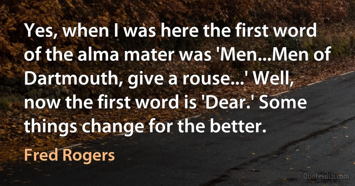 Yes, when I was here the first word of the alma mater was 'Men...Men of Dartmouth, give a rouse...' Well, now the first word is 'Dear.' Some things change for the better. (Fred Rogers)