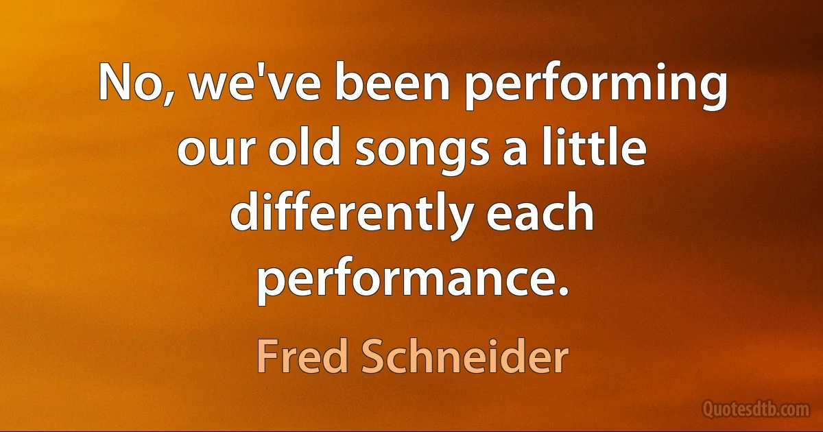 No, we've been performing our old songs a little differently each performance. (Fred Schneider)