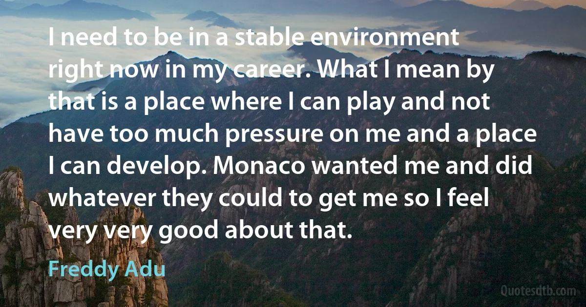 I need to be in a stable environment right now in my career. What I mean by that is a place where I can play and not have too much pressure on me and a place I can develop. Monaco wanted me and did whatever they could to get me so I feel very very good about that. (Freddy Adu)