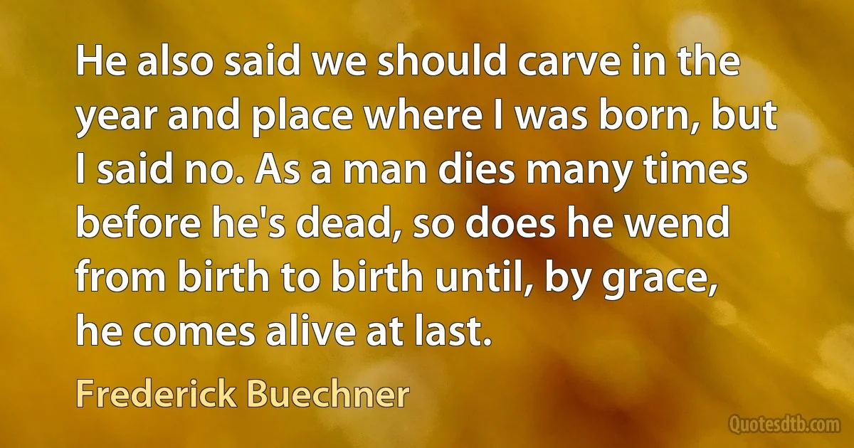 He also said we should carve in the year and place where I was born, but I said no. As a man dies many times before he's dead, so does he wend from birth to birth until, by grace, he comes alive at last. (Frederick Buechner)