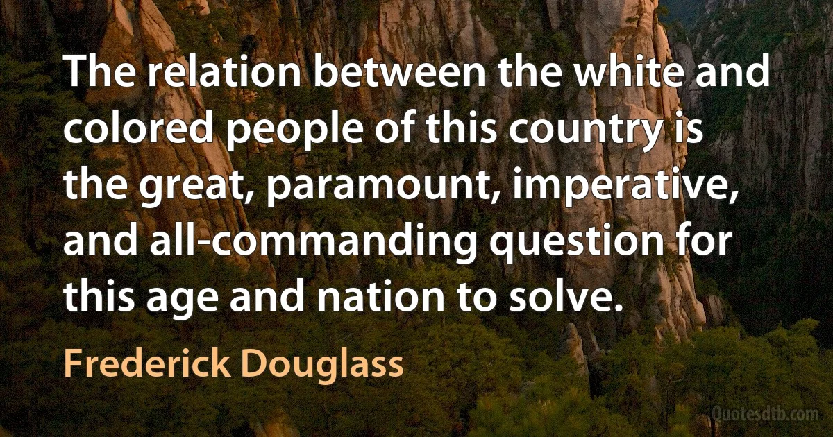 The relation between the white and colored people of this country is the great, paramount, imperative, and all-commanding question for this age and nation to solve. (Frederick Douglass)