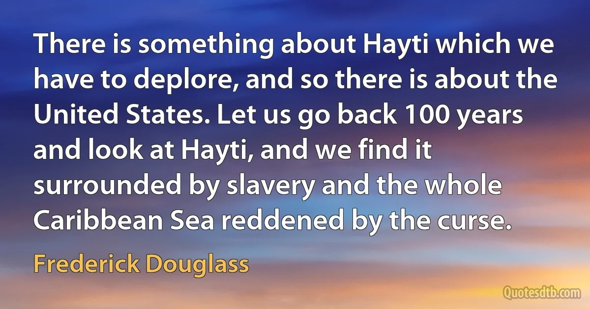 There is something about Hayti which we have to deplore, and so there is about the United States. Let us go back 100 years and look at Hayti, and we find it surrounded by slavery and the whole Caribbean Sea reddened by the curse. (Frederick Douglass)