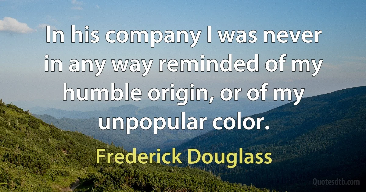 In his company I was never in any way reminded of my humble origin, or of my unpopular color. (Frederick Douglass)