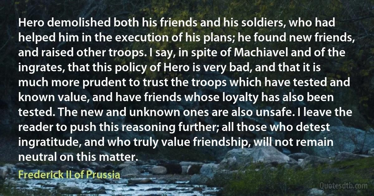 Hero demolished both his friends and his soldiers, who had helped him in the execution of his plans; he found new friends, and raised other troops. I say, in spite of Machiavel and of the ingrates, that this policy of Hero is very bad, and that it is much more prudent to trust the troops which have tested and known value, and have friends whose loyalty has also been tested. The new and unknown ones are also unsafe. I leave the reader to push this reasoning further; all those who detest ingratitude, and who truly value friendship, will not remain neutral on this matter. (Frederick II of Prussia)