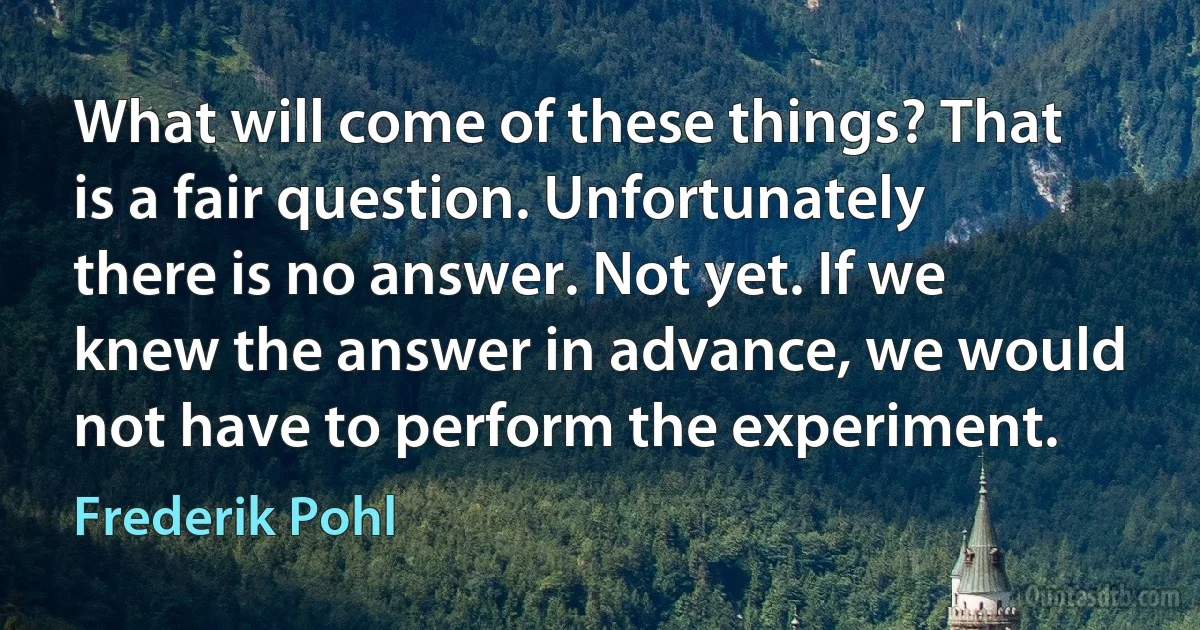 What will come of these things? That is a fair question. Unfortunately there is no answer. Not yet. If we knew the answer in advance, we would not have to perform the experiment. (Frederik Pohl)