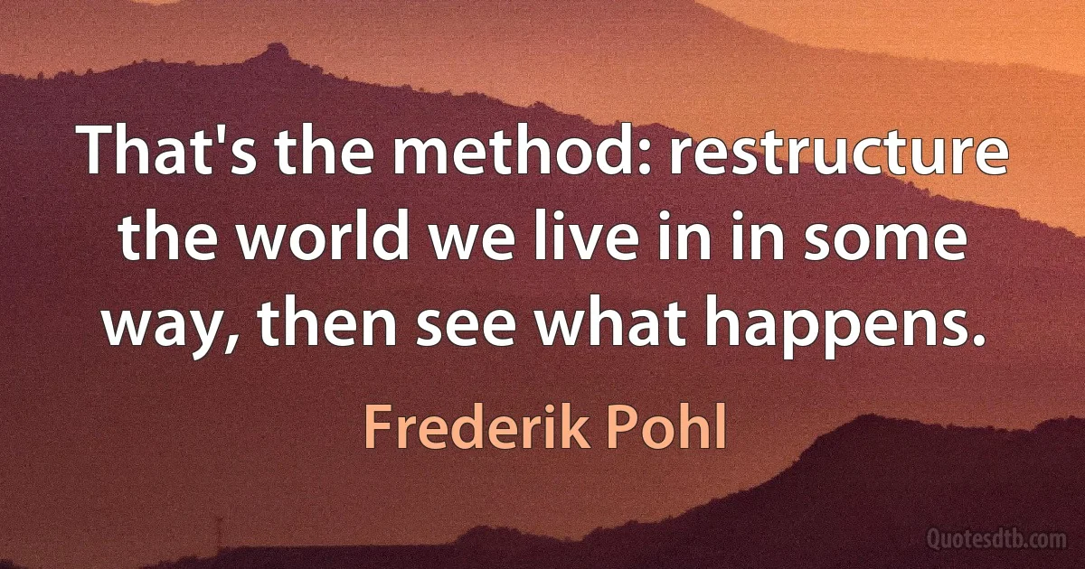 That's the method: restructure the world we live in in some way, then see what happens. (Frederik Pohl)