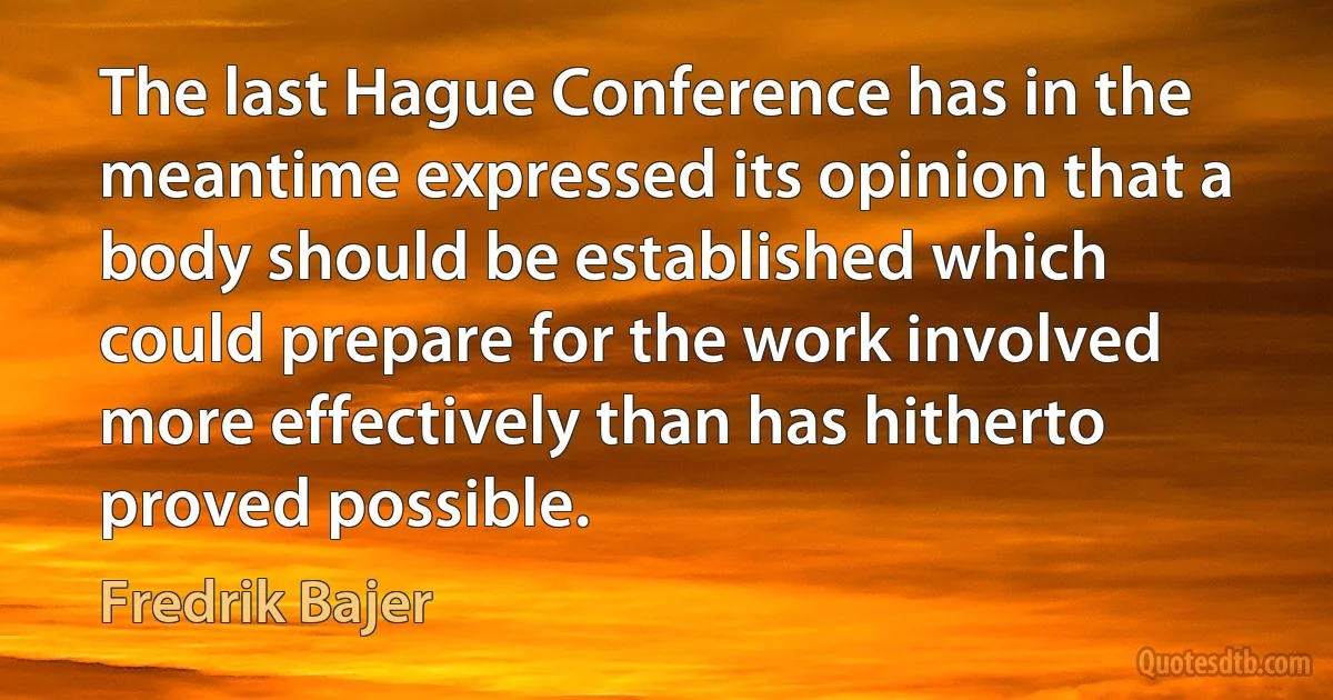 The last Hague Conference has in the meantime expressed its opinion that a body should be established which could prepare for the work involved more effectively than has hitherto proved possible. (Fredrik Bajer)