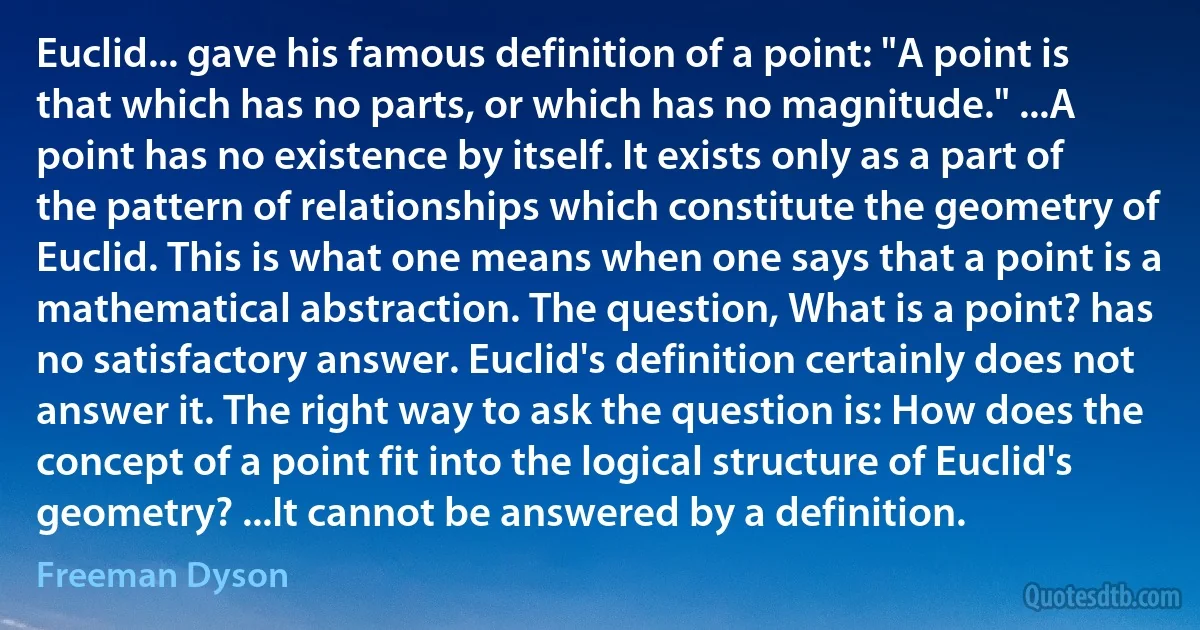 Euclid... gave his famous definition of a point: "A point is that which has no parts, or which has no magnitude." ...A point has no existence by itself. It exists only as a part of the pattern of relationships which constitute the geometry of Euclid. This is what one means when one says that a point is a mathematical abstraction. The question, What is a point? has no satisfactory answer. Euclid's definition certainly does not answer it. The right way to ask the question is: How does the concept of a point fit into the logical structure of Euclid's geometry? ...It cannot be answered by a definition. (Freeman Dyson)