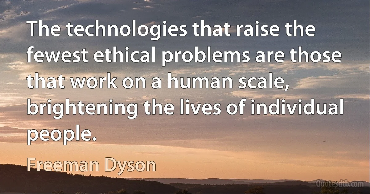 The technologies that raise the fewest ethical problems are those that work on a human scale, brightening the lives of individual people. (Freeman Dyson)