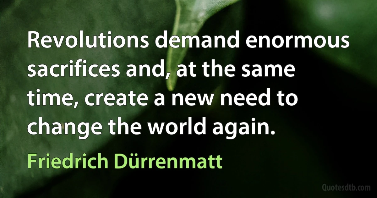 Revolutions demand enormous sacrifices and, at the same time, create a new need to change the world again. (Friedrich Dürrenmatt)