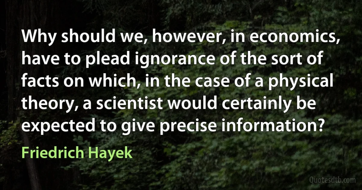 Why should we, however, in economics, have to plead ignorance of the sort of facts on which, in the case of a physical theory, a scientist would certainly be expected to give precise information? (Friedrich Hayek)