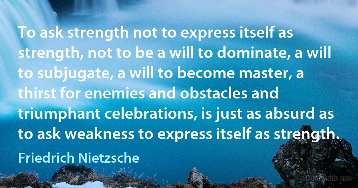 To ask strength not to express itself as strength, not to be a will to dominate, a will to subjugate, a will to become master, a thirst for enemies and obstacles and triumphant celebrations, is just as absurd as to ask weakness to express itself as strength. (Friedrich Nietzsche)