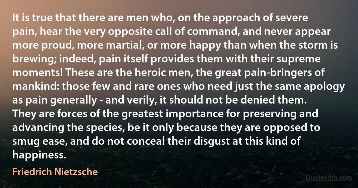 It is true that there are men who, on the approach of severe pain, hear the very opposite call of command, and never appear more proud, more martial, or more happy than when the storm is brewing; indeed, pain itself provides them with their supreme moments! These are the heroic men, the great pain-bringers of mankind: those few and rare ones who need just the same apology as pain generally - and verily, it should not be denied them. They are forces of the greatest importance for preserving and advancing the species, be it only because they are opposed to smug ease, and do not conceal their disgust at this kind of happiness. (Friedrich Nietzsche)