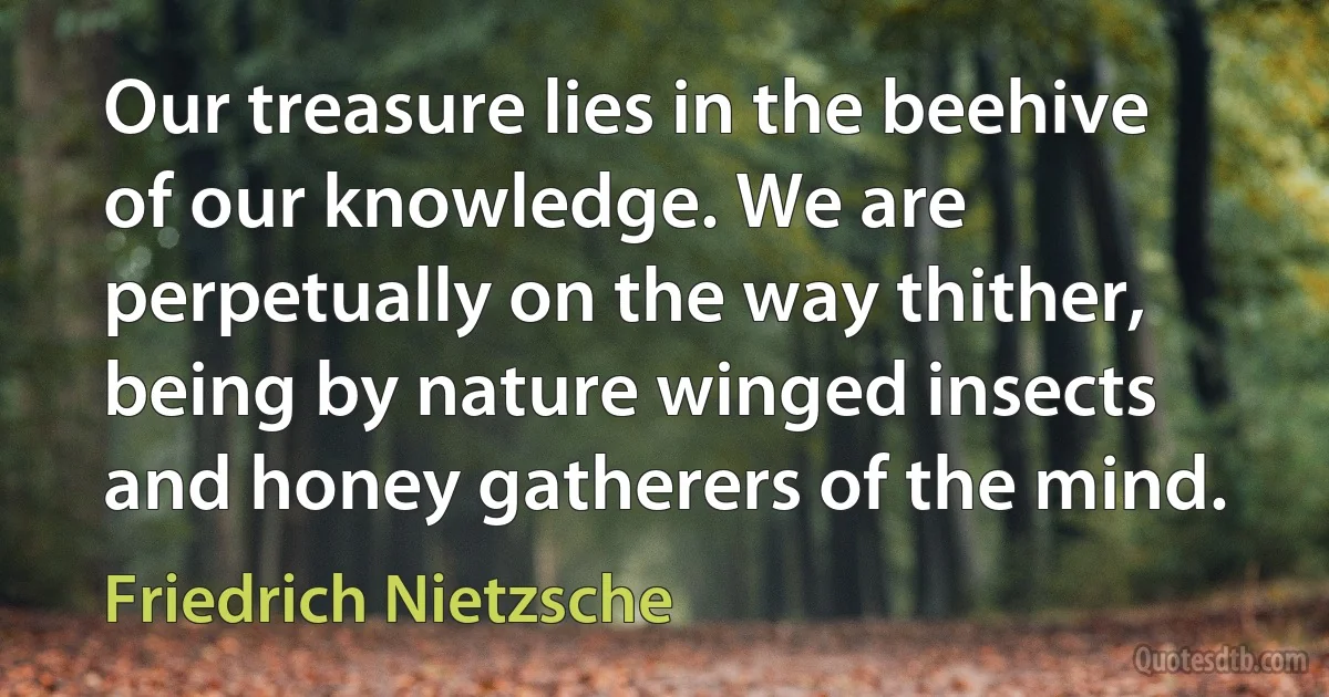 Our treasure lies in the beehive of our knowledge. We are perpetually on the way thither, being by nature winged insects and honey gatherers of the mind. (Friedrich Nietzsche)