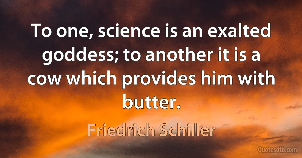 To one, science is an exalted goddess; to another it is a cow which provides him with butter. (Friedrich Schiller)