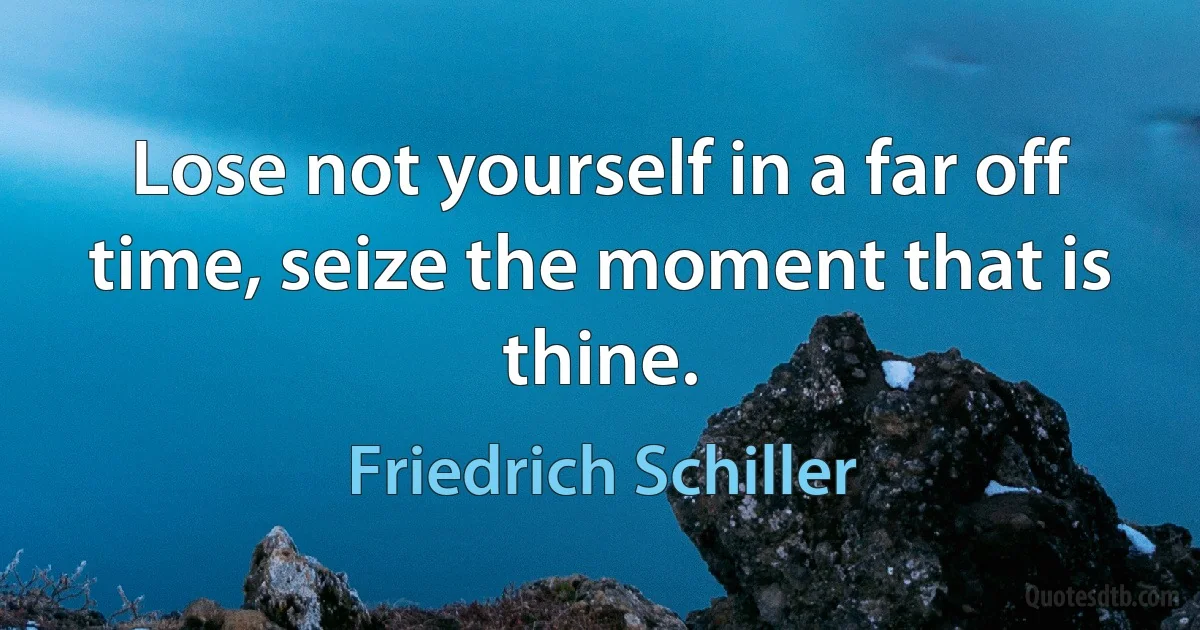 Lose not yourself in a far off time, seize the moment that is thine. (Friedrich Schiller)