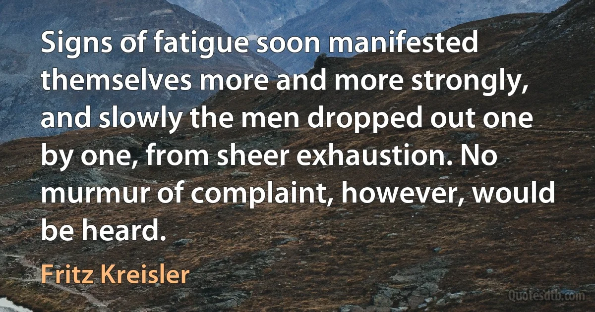 Signs of fatigue soon manifested themselves more and more strongly, and slowly the men dropped out one by one, from sheer exhaustion. No murmur of complaint, however, would be heard. (Fritz Kreisler)