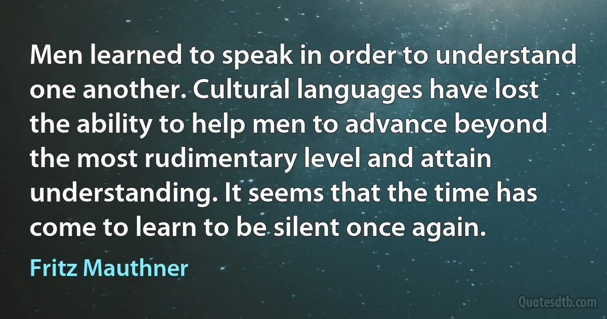 Men learned to speak in order to understand one another. Cultural languages have lost the ability to help men to advance beyond the most rudimentary level and attain understanding. It seems that the time has come to learn to be silent once again. (Fritz Mauthner)