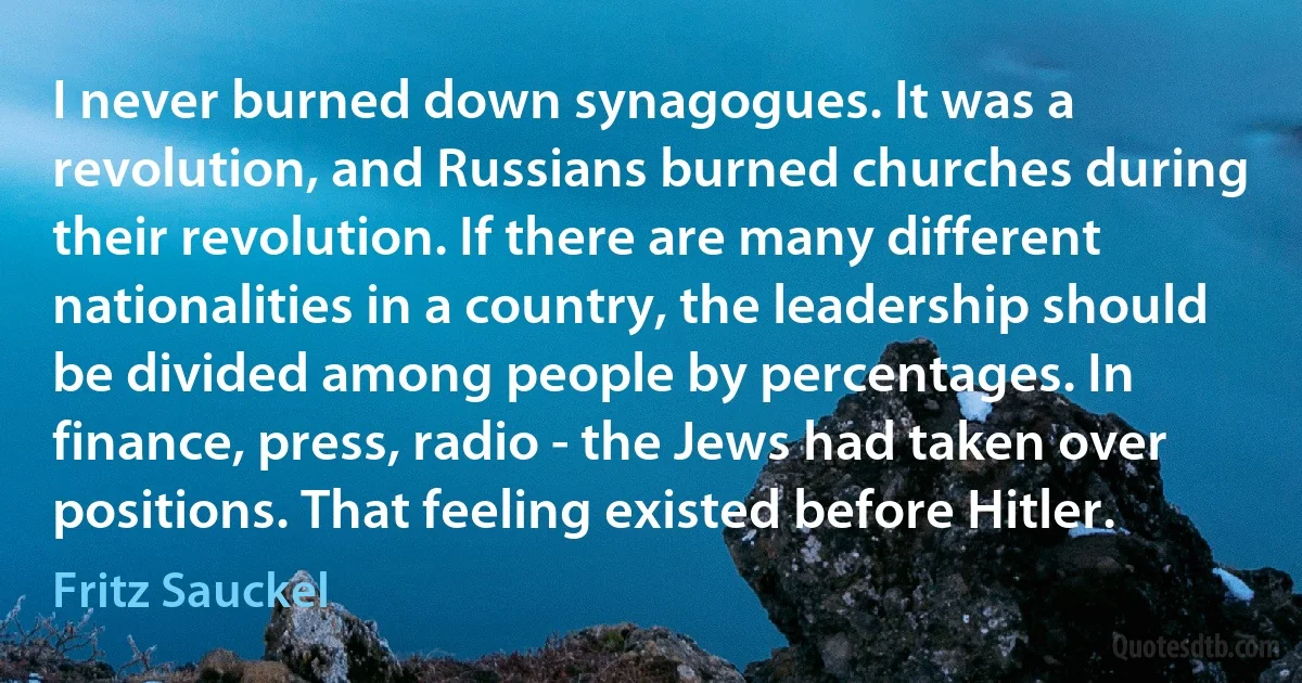 I never burned down synagogues. It was a revolution, and Russians burned churches during their revolution. If there are many different nationalities in a country, the leadership should be divided among people by percentages. In finance, press, radio - the Jews had taken over positions. That feeling existed before Hitler. (Fritz Sauckel)