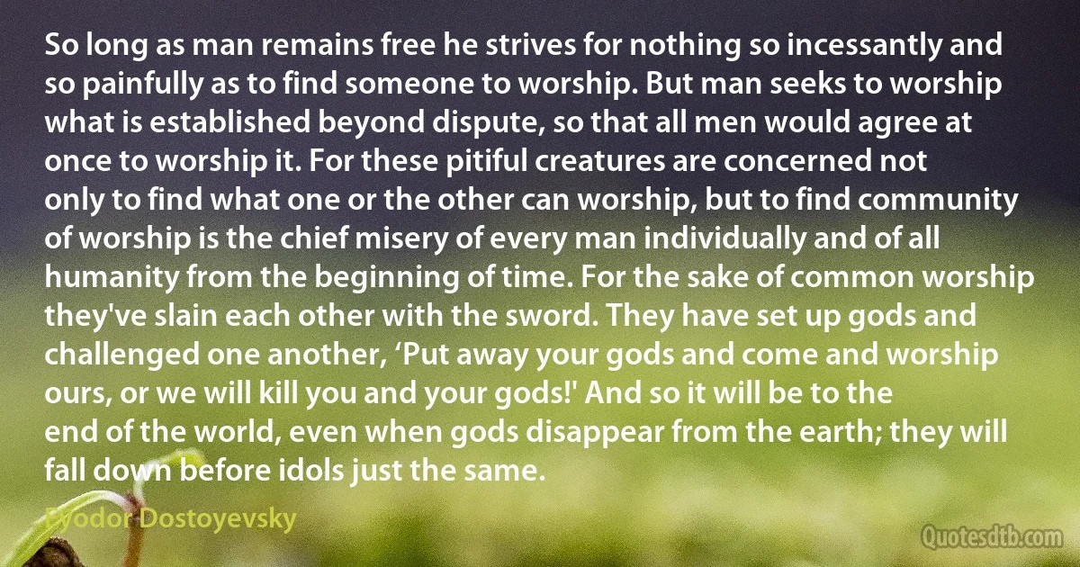 So long as man remains free he strives for nothing so incessantly and so painfully as to find someone to worship. But man seeks to worship what is established beyond dispute, so that all men would agree at once to worship it. For these pitiful creatures are concerned not only to find what one or the other can worship, but to find community of worship is the chief misery of every man individually and of all humanity from the beginning of time. For the sake of common worship they've slain each other with the sword. They have set up gods and challenged one another, ‘Put away your gods and come and worship ours, or we will kill you and your gods!' And so it will be to the end of the world, even when gods disappear from the earth; they will fall down before idols just the same. (Fyodor Dostoyevsky)