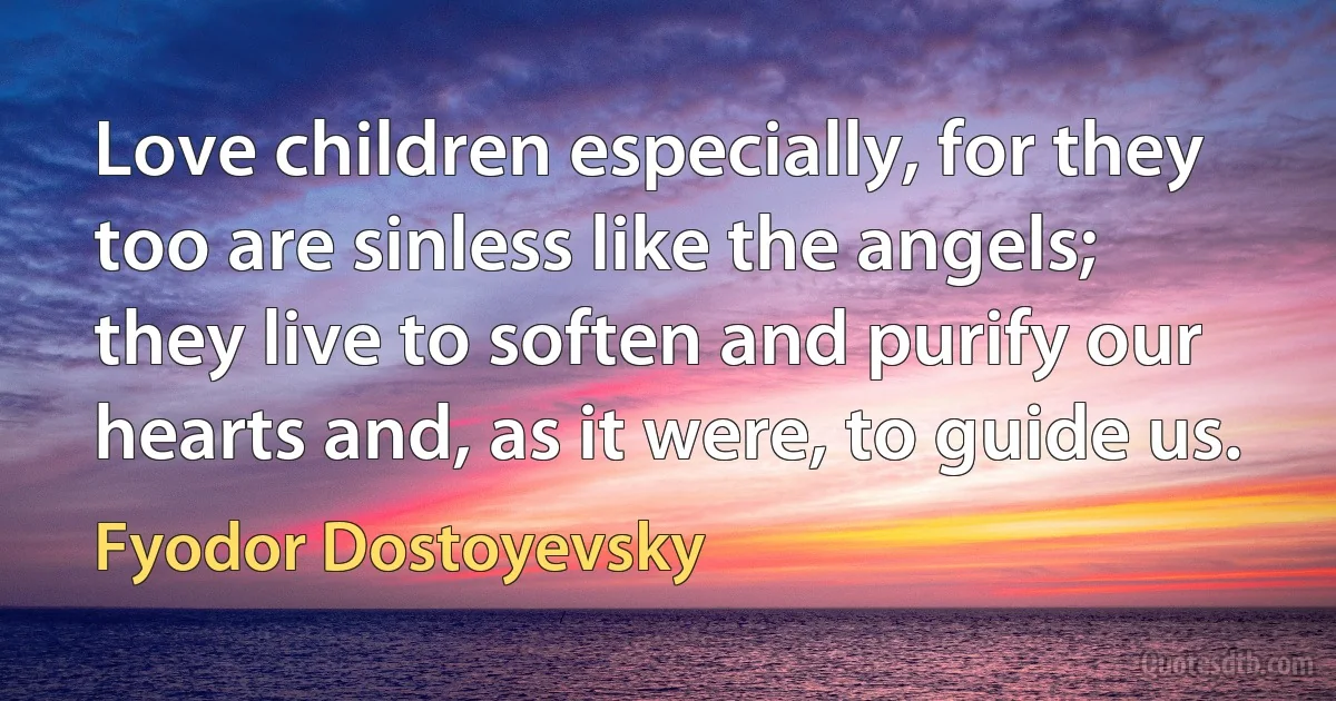 Love children especially, for they too are sinless like the angels; they live to soften and purify our hearts and, as it were, to guide us. (Fyodor Dostoyevsky)