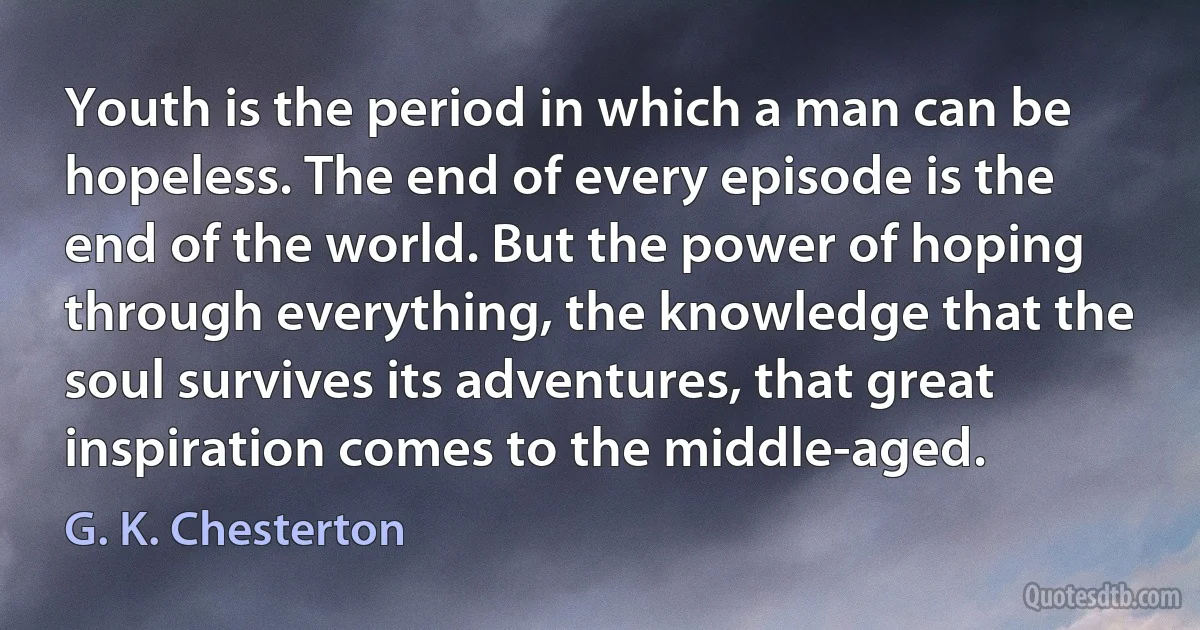 Youth is the period in which a man can be hopeless. The end of every episode is the end of the world. But the power of hoping through everything, the knowledge that the soul survives its adventures, that great inspiration comes to the middle-aged. (G. K. Chesterton)