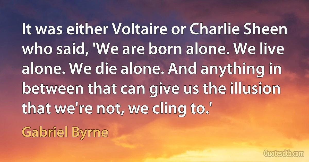 It was either Voltaire or Charlie Sheen who said, 'We are born alone. We live alone. We die alone. And anything in between that can give us the illusion that we're not, we cling to.' (Gabriel Byrne)