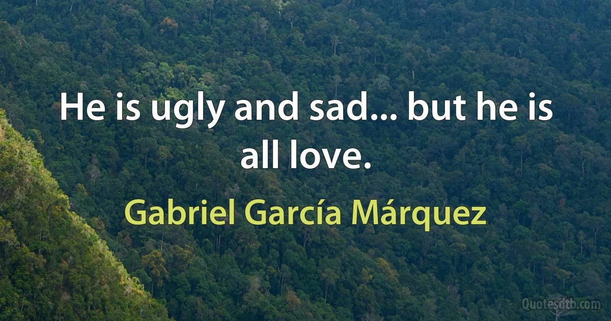 He is ugly and sad... but he is all love. (Gabriel García Márquez)