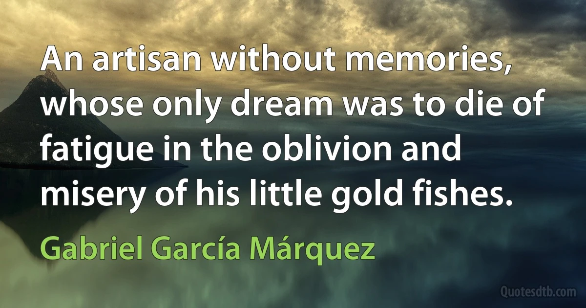 An artisan without memories, whose only dream was to die of fatigue in the oblivion and misery of his little gold fishes. (Gabriel García Márquez)