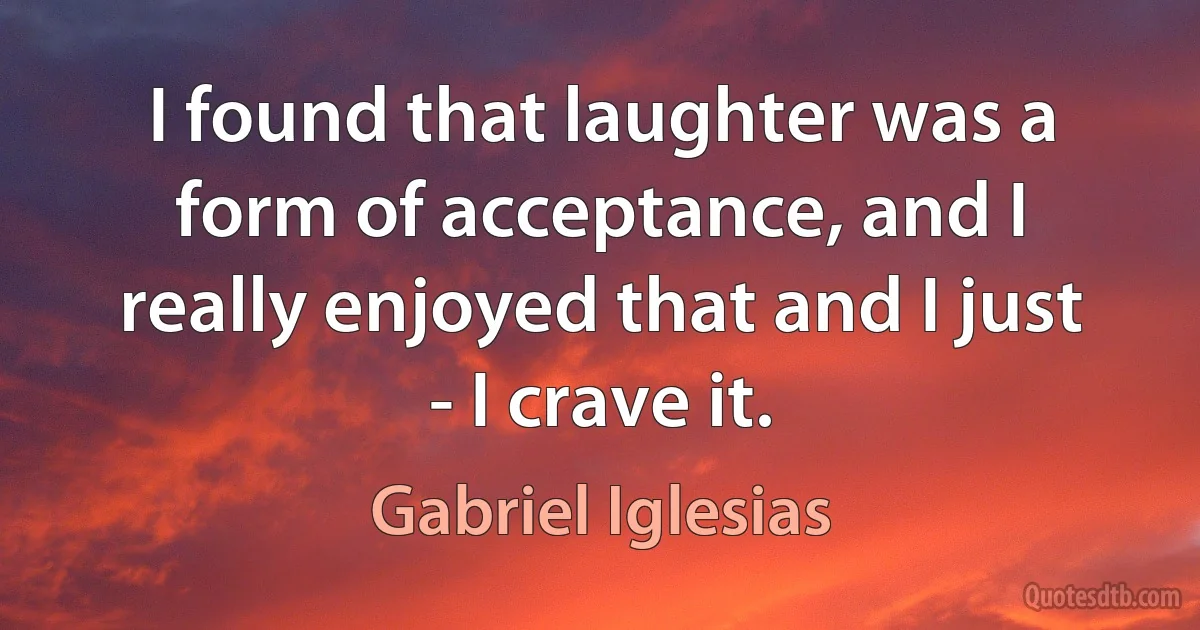 I found that laughter was a form of acceptance, and I really enjoyed that and I just - I crave it. (Gabriel Iglesias)