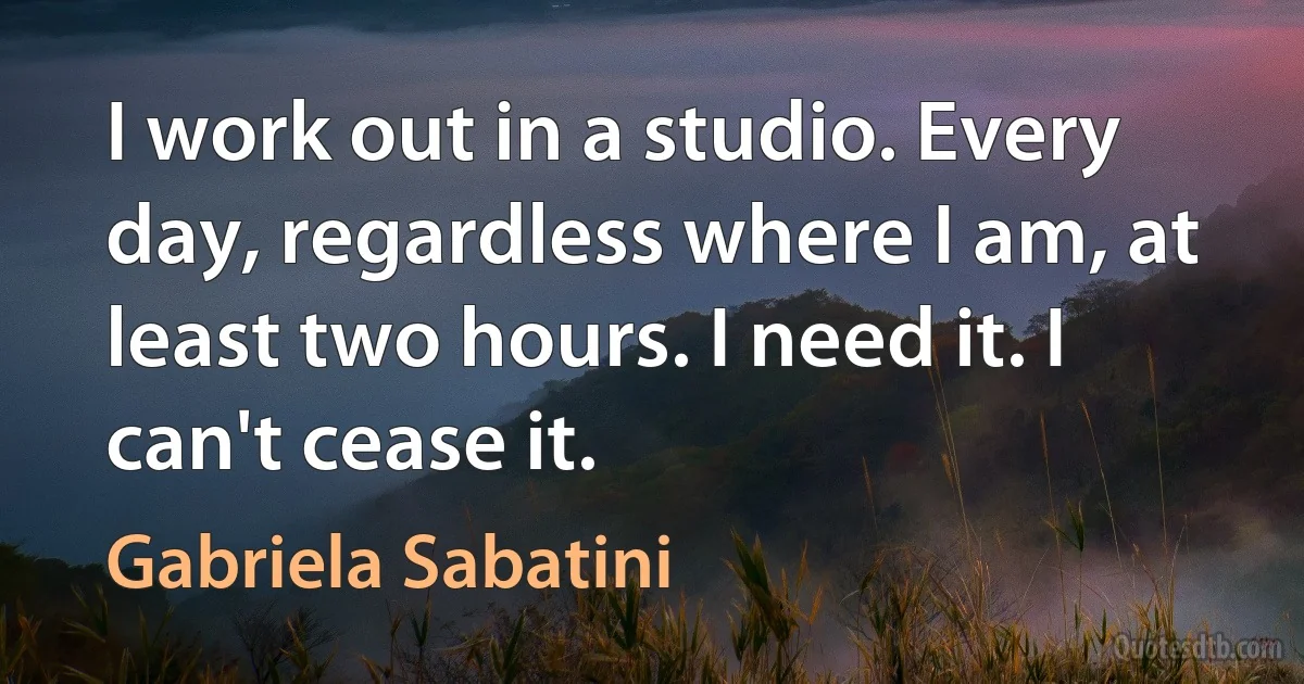 I work out in a studio. Every day, regardless where I am, at least two hours. I need it. I can't cease it. (Gabriela Sabatini)