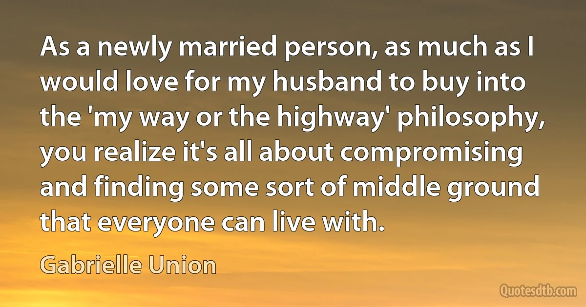 As a newly married person, as much as I would love for my husband to buy into the 'my way or the highway' philosophy, you realize it's all about compromising and finding some sort of middle ground that everyone can live with. (Gabrielle Union)