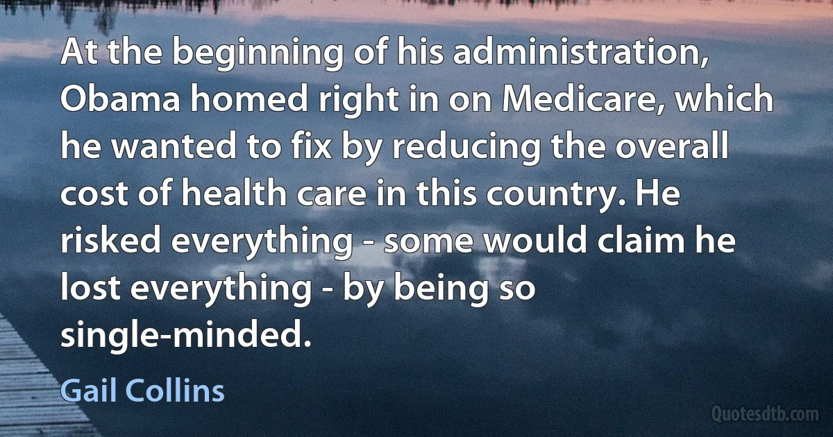 At the beginning of his administration, Obama homed right in on Medicare, which he wanted to fix by reducing the overall cost of health care in this country. He risked everything - some would claim he lost everything - by being so single-minded. (Gail Collins)