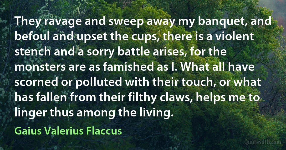 They ravage and sweep away my banquet, and befoul and upset the cups, there is a violent stench and a sorry battle arises, for the monsters are as famished as I. What all have scorned or polluted with their touch, or what has fallen from their filthy claws, helps me to linger thus among the living. (Gaius Valerius Flaccus)