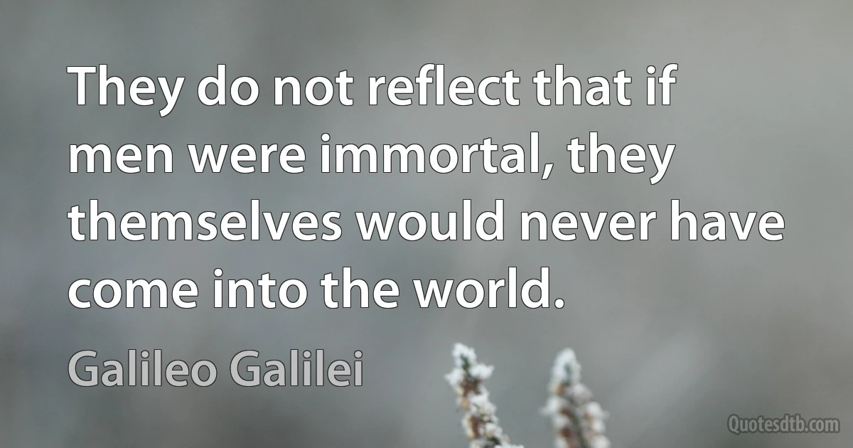 They do not reflect that if men were immortal, they themselves would never have come into the world. (Galileo Galilei)