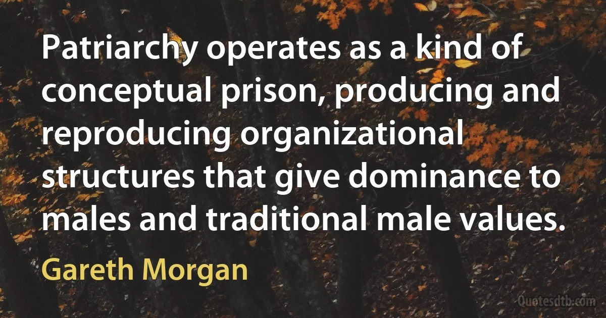 Patriarchy operates as a kind of conceptual prison, producing and reproducing organizational structures that give dominance to males and traditional male values. (Gareth Morgan)