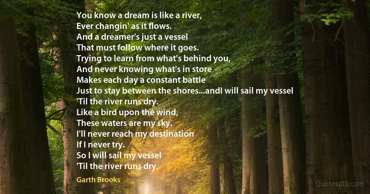 You know a dream is like a river,
Ever changin' as it flows.
And a dreamer's just a vessel
That must follow where it goes.
Trying to learn from what's behind you,
And never knowing what's in store
Makes each day a constant battle
Just to stay between the shores...andI will sail my vessel
'Til the river runs dry.
Like a bird upon the wind,
These waters are my sky.
I'll never reach my destination
If I never try.
So I will sail my vessel
'Til the river runs dry. (Garth Brooks)