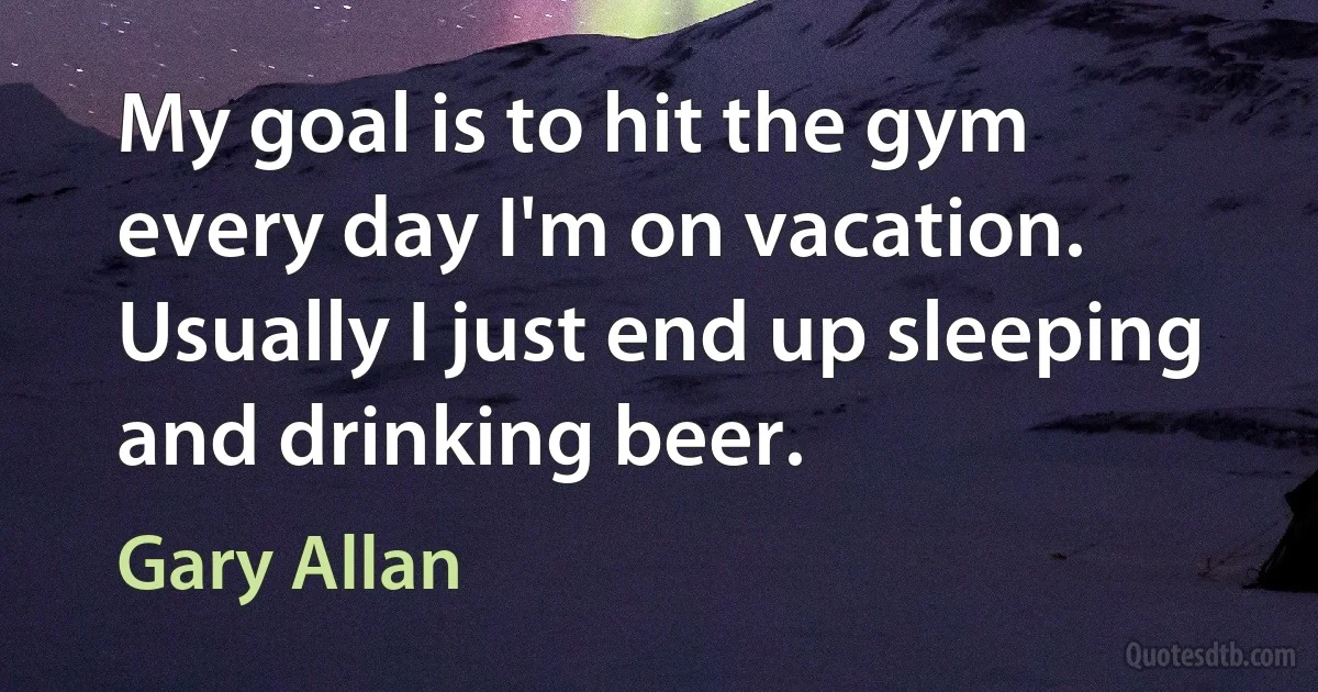 My goal is to hit the gym every day I'm on vacation. Usually I just end up sleeping and drinking beer. (Gary Allan)