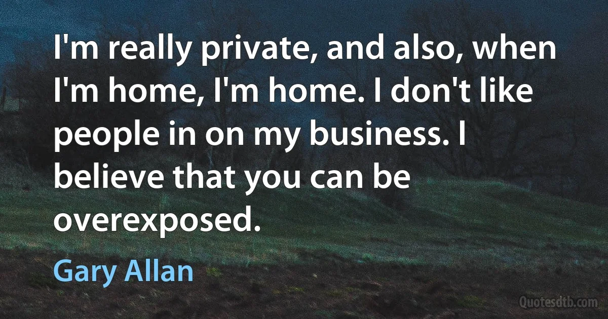 I'm really private, and also, when I'm home, I'm home. I don't like people in on my business. I believe that you can be overexposed. (Gary Allan)