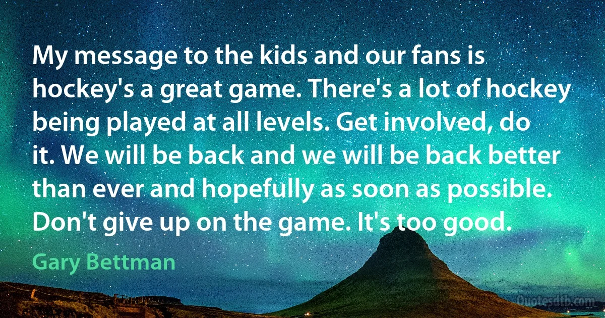 My message to the kids and our fans is hockey's a great game. There's a lot of hockey being played at all levels. Get involved, do it. We will be back and we will be back better than ever and hopefully as soon as possible. Don't give up on the game. It's too good. (Gary Bettman)