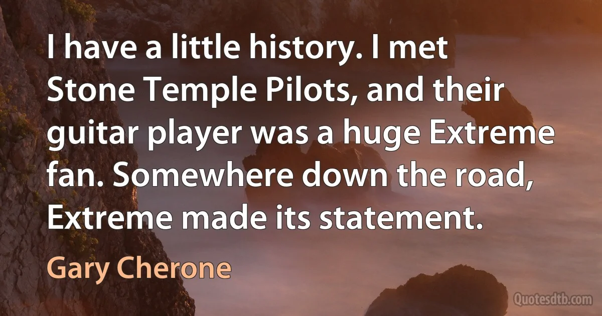 I have a little history. I met Stone Temple Pilots, and their guitar player was a huge Extreme fan. Somewhere down the road, Extreme made its statement. (Gary Cherone)