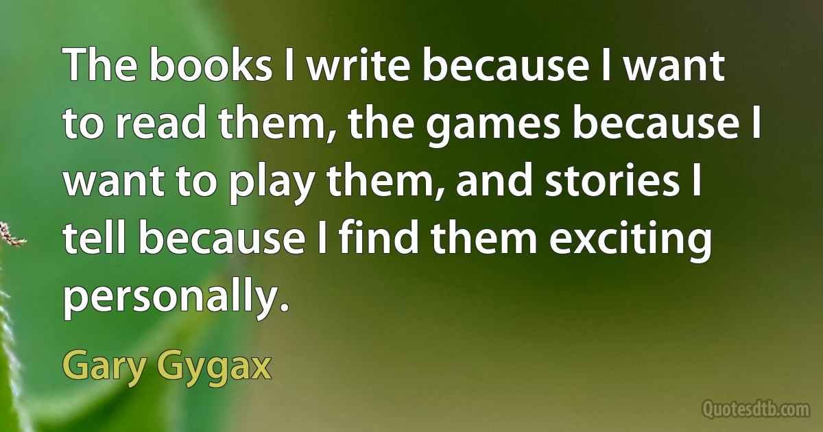 The books I write because I want to read them, the games because I want to play them, and stories I tell because I find them exciting personally. (Gary Gygax)