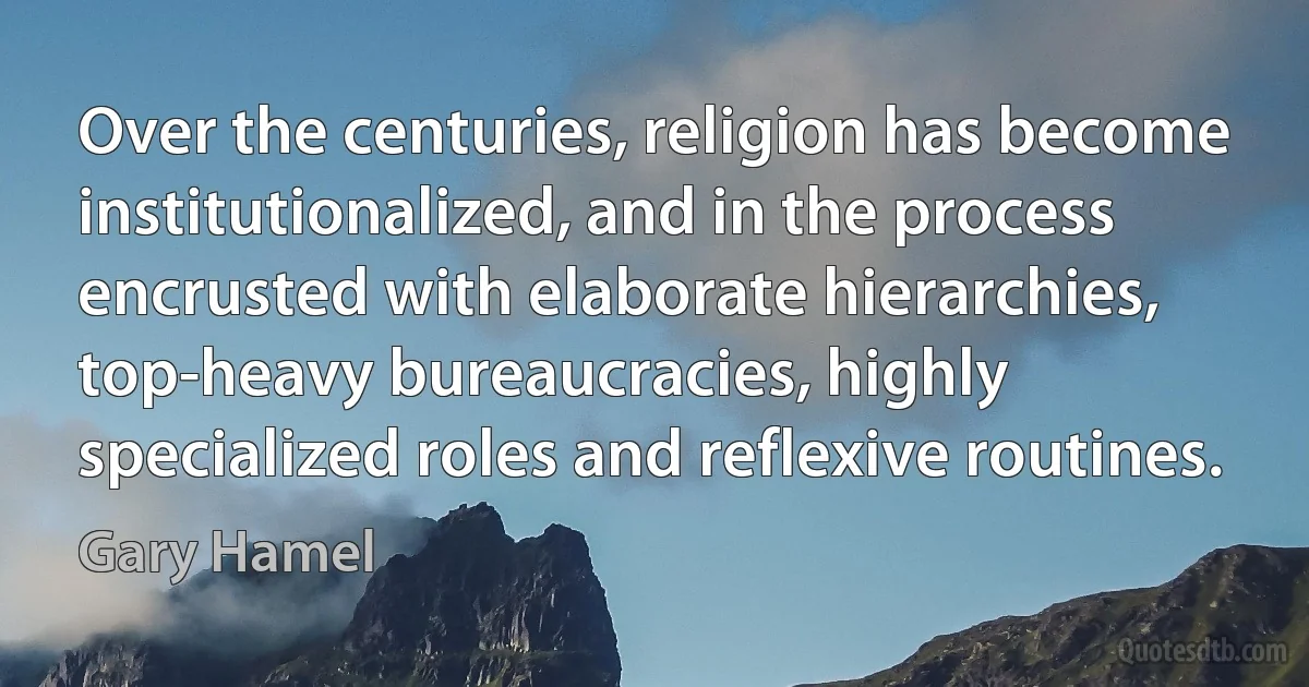 Over the centuries, religion has become institutionalized, and in the process encrusted with elaborate hierarchies, top-heavy bureaucracies, highly specialized roles and reflexive routines. (Gary Hamel)