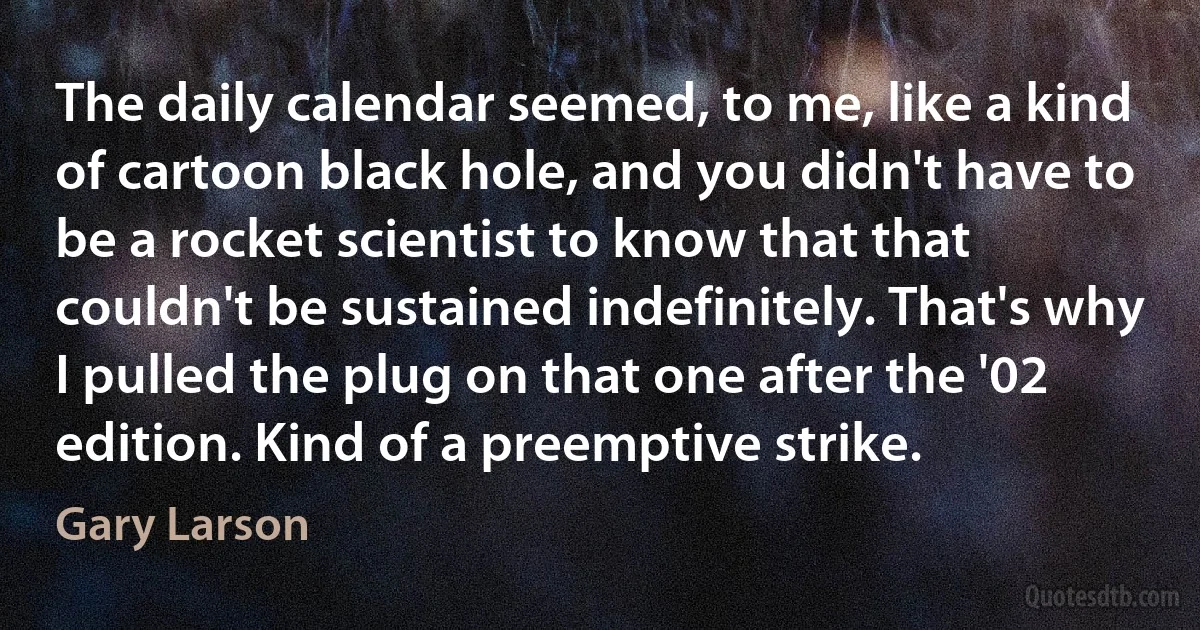 The daily calendar seemed, to me, like a kind of cartoon black hole, and you didn't have to be a rocket scientist to know that that couldn't be sustained indefinitely. That's why I pulled the plug on that one after the '02 edition. Kind of a preemptive strike. (Gary Larson)