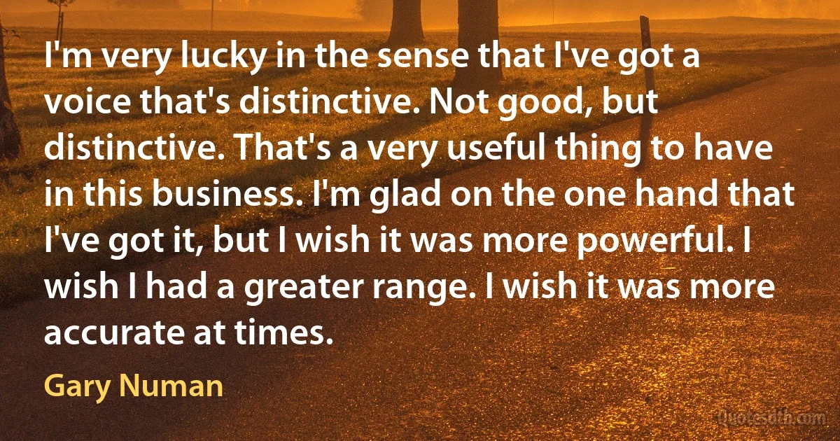 I'm very lucky in the sense that I've got a voice that's distinctive. Not good, but distinctive. That's a very useful thing to have in this business. I'm glad on the one hand that I've got it, but I wish it was more powerful. I wish I had a greater range. I wish it was more accurate at times. (Gary Numan)