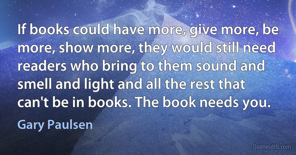 If books could have more, give more, be more, show more, they would still need readers who bring to them sound and smell and light and all the rest that can't be in books. The book needs you. (Gary Paulsen)