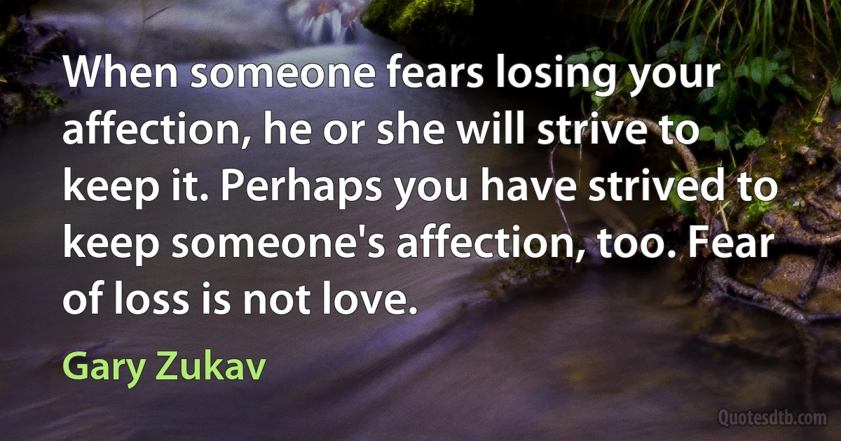 When someone fears losing your affection, he or she will strive to keep it. Perhaps you have strived to keep someone's affection, too. Fear of loss is not love. (Gary Zukav)