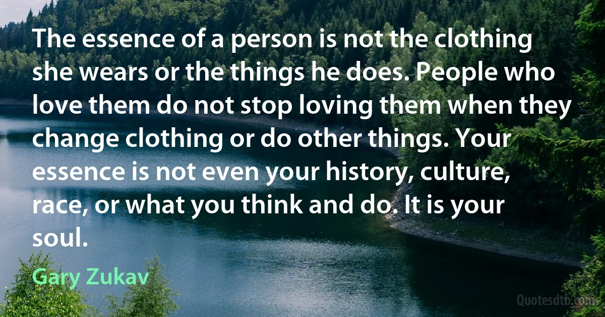 The essence of a person is not the clothing she wears or the things he does. People who love them do not stop loving them when they change clothing or do other things. Your essence is not even your history, culture, race, or what you think and do. It is your soul. (Gary Zukav)